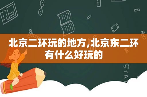 北京二环玩的地方,北京东二环有什么好玩的