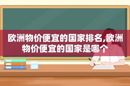 欧洲物价便宜的国家排名,欧洲物价便宜的国家是哪个