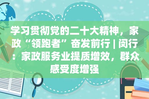 学习贯彻党的二十大精神，家政“领跑者”奋发前行 | 闵行：家政服务业提质增效，群众感受度增强