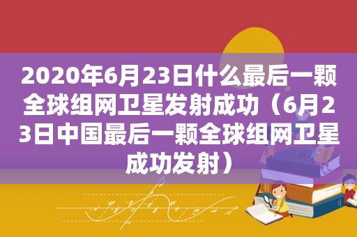 2020年6月23日什么最后一颗全球组网卫星发射成功（6月23日中国最后一颗全球组网卫星成功发射）