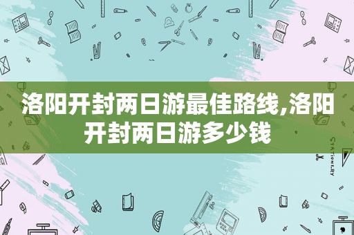 洛阳开封两日游最佳路线,洛阳开封两日游多少钱