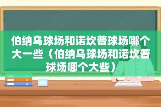 伯纳乌球场和诺坎普球场哪个大一些（伯纳乌球场和诺坎普球场哪个大些）