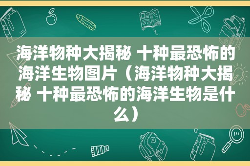 海洋物种大揭秘 十种最恐怖的海洋生物图片（海洋物种大揭秘 十种最恐怖的海洋生物是什么）