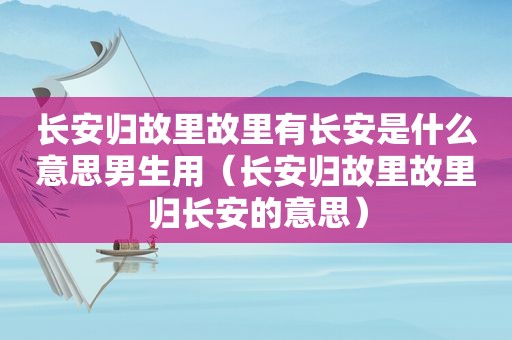 长安归故里故里有长安是什么意思男生用（长安归故里故里归长安的意思）