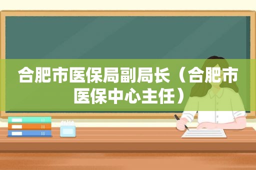 合肥市医保局副局长（合肥市医保中心主任）