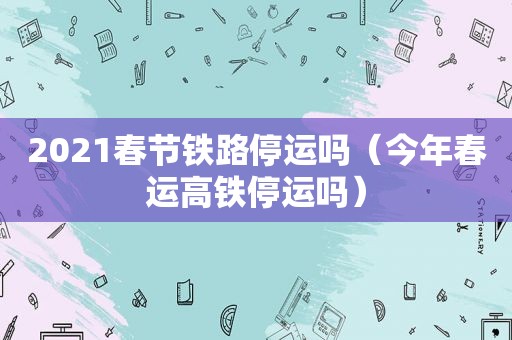 2021春节铁路停运吗（今年春运高铁停运吗）