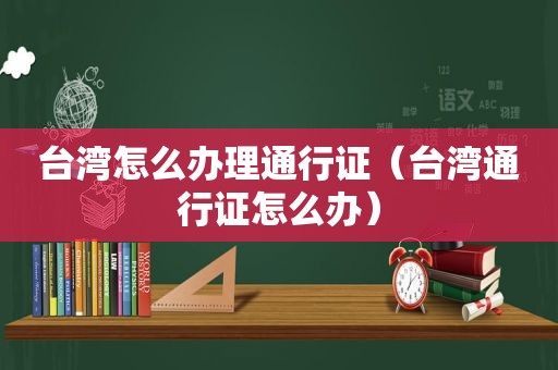 台湾怎么办理通行证（台湾通行证怎么办）