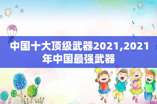 中国十大顶级武器2021,2021年中国最强武器