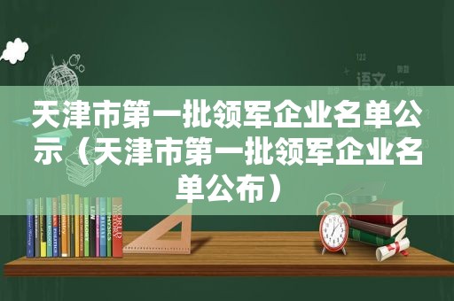 天津市第一批领军企业名单公示（天津市第一批领军企业名单公布）