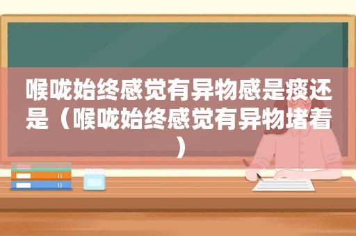 喉咙始终感觉有异物感是痰还是（喉咙始终感觉有异物堵着）