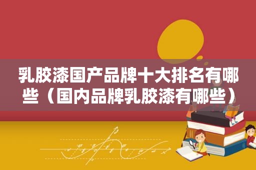 乳胶漆国产品牌十大排名有哪些（国内品牌乳胶漆有哪些）