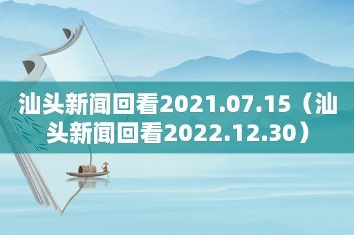 汕头新闻回看2021.07.15（汕头新闻回看2022.12.30）