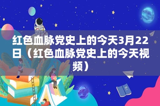 红色血脉党史上的今天3月22日（红色血脉党史上的今天视频）