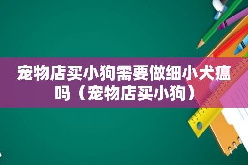 宠物店买小狗需要做细小犬瘟吗（宠物店买小狗）