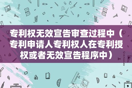 专利权无效宣告审查过程中（专利申请人专利权人在专利授权或者无效宣告程序中）