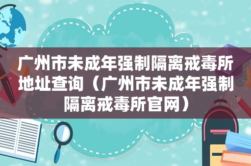 广州市未成年强制隔离戒毒所地址查询（广州市未成年强制隔离戒毒所官网）