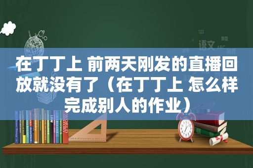 在丁丁上 前两天刚发的直播回放就没有了（在丁丁上 怎么样完成别人的作业）