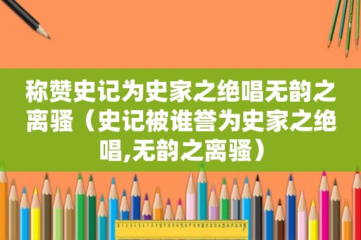 称赞史记为史家之绝唱无韵之离骚（史记被谁誉为史家之绝唱,无韵之离骚）