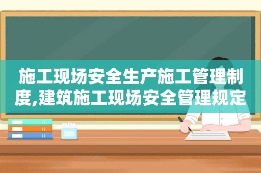 施工现场安全生产施工管理制度,建筑施工现场安全管理规定