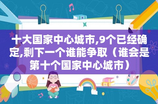 十大国家中心城市,9个已经确定,剩下一个谁能争取（谁会是第十个国家中心城市）