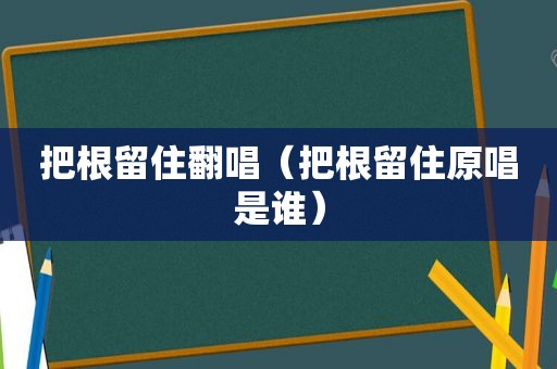 把根留住翻唱（把根留住原唱是谁）