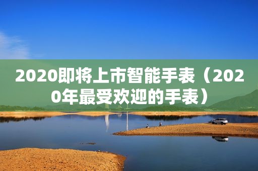 2020即将上市智能手表（2020年最受欢迎的手表）