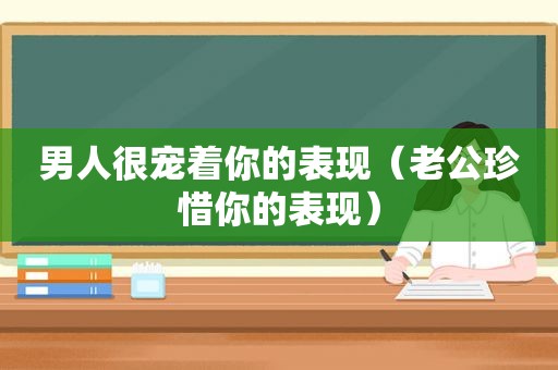 男人很宠着你的表现（老公珍惜你的表现）