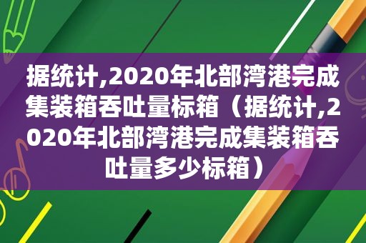 据统计,2020年北部湾港完成集装箱吞吐量标箱（据统计,2020年北部湾港完成集装箱吞吐量多少标箱）