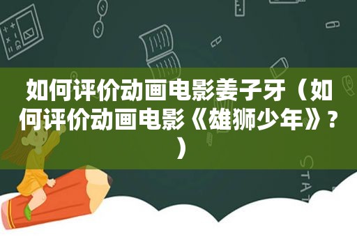 如何评价动画电影姜子牙（如何评价动画电影《雄狮少年》?）