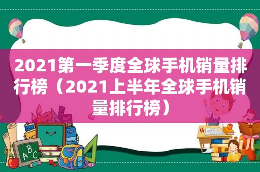 2021第一季度全球手机销量排行榜（2021上半年全球手机销量排行榜）