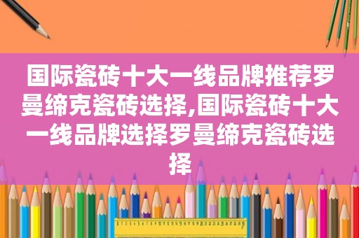 国际瓷砖十大一线品牌推荐罗曼缔克瓷砖选择,国际瓷砖十大一线品牌选择罗曼缔克瓷砖选择