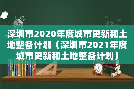 深圳市2020年度城市更新和土地整备计划（深圳市2021年度城市更新和土地整备计划）