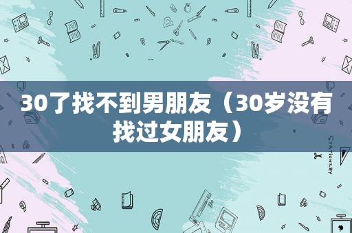 30了找不到男朋友（30岁没有找过女朋友）