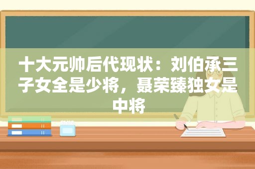 十大元帅后代现状：刘伯承三子女全是少将，聂荣臻独女是中将