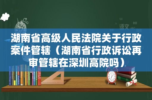 湖南省高级人民法院关于行政案件管辖（湖南省行政诉讼再审管辖在深圳高院吗）