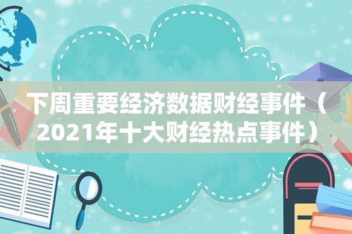 下周重要经济数据财经事件（2021年十大财经热点事件）