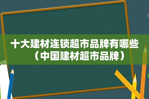 十大建材连锁超市品牌有哪些（中国建材超市品牌）