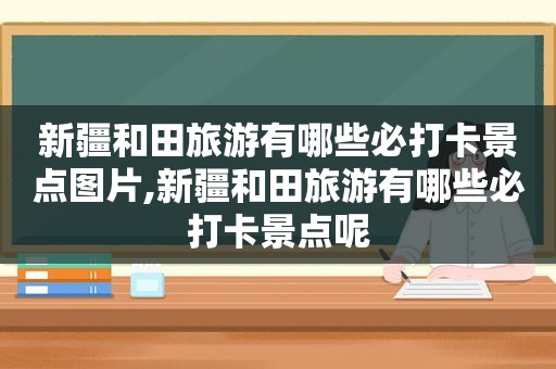 新疆和田旅游有哪些必打卡景点图片,新疆和田旅游有哪些必打卡景点呢