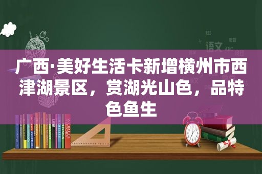 广西·美好生活卡新增横州市西津湖景区，赏湖光山色，品特色鱼生