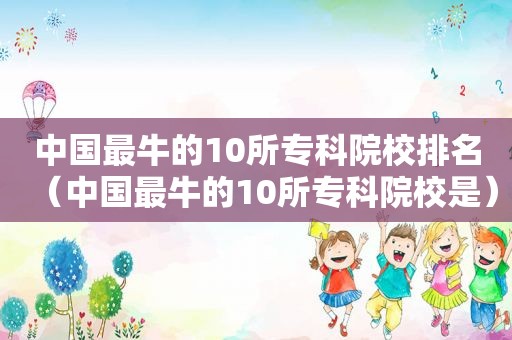 中国最牛的10所专科院校排名（中国最牛的10所专科院校是）