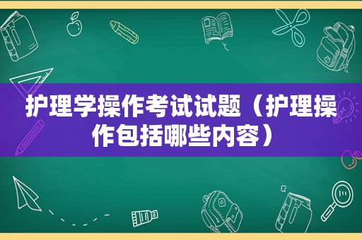 护理学操作考试试题（护理操作包括哪些内容）