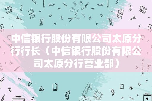 中信银行股份有限公司太原分行行长（中信银行股份有限公司太原分行营业部）