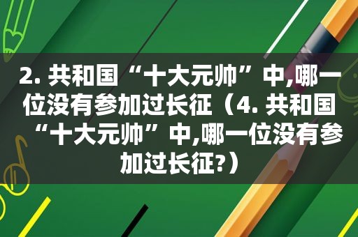 2. 共和国“十大元帅”中,哪一位没有参加过长征（4. 共和国“十大元帅”中,哪一位没有参加过长征?）