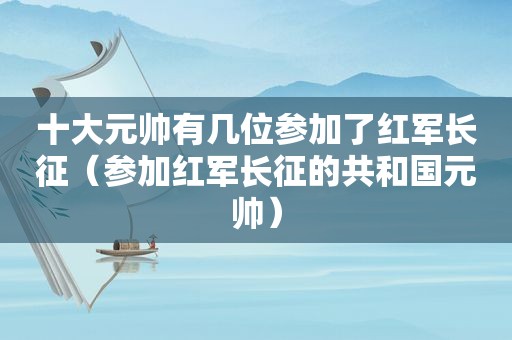 十大元帅有几位参加了红军长征（参加红军长征的共和国元帅）