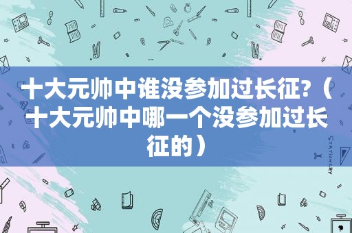 十大元帅中谁没参加过长征?（十大元帅中哪一个没参加过长征的）