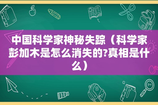 中国科学家神秘失踪（科学家彭加木是怎么消失的?真相是什么）