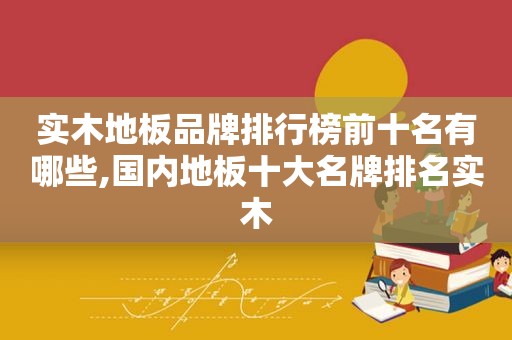 实木地板品牌排行榜前十名有哪些,国内地板十大名牌排名实木