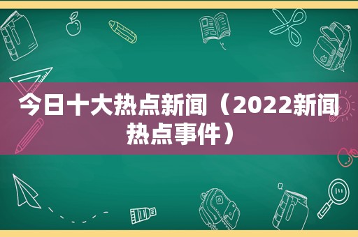 今日十大热点新闻（2022新闻热点事件）