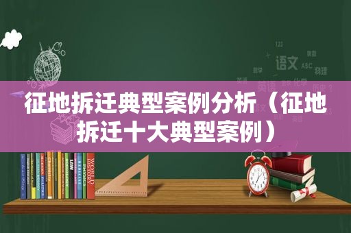 征地拆迁典型案例分析（征地拆迁十大典型案例）