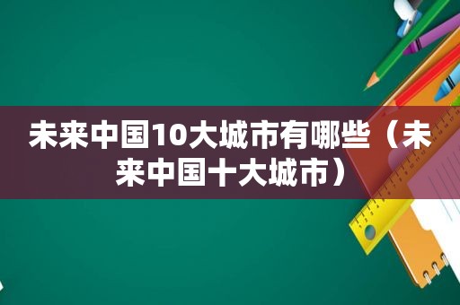 未来中国10大城市有哪些（未来中国十大城市）